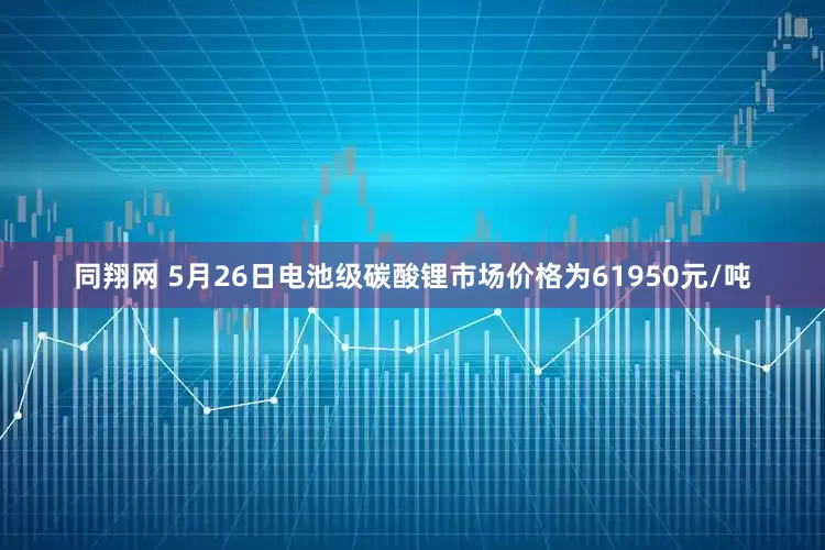 同翔网 5月26日电池级碳酸锂市场价格为61950元/吨