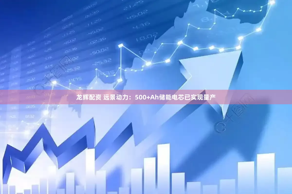 龙辉配资 远景动力：500+Ah储能电芯已实现量产