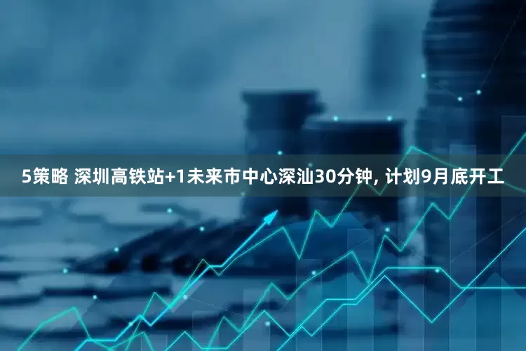 5策略 深圳高铁站+1未来市中心深汕30分钟, 计划9月底开工