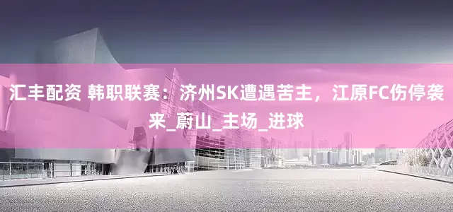 汇丰配资 韩职联赛：济州SK遭遇苦主，江原FC伤停袭来_蔚山_主场_进球