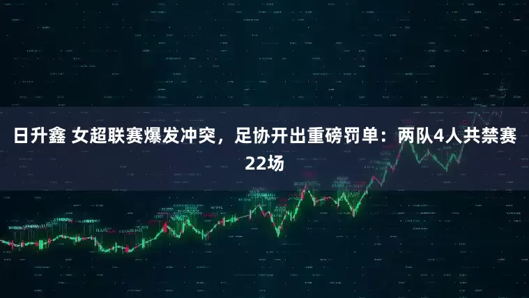 日升鑫 女超联赛爆发冲突，足协开出重磅罚单：两队4人共禁赛22场