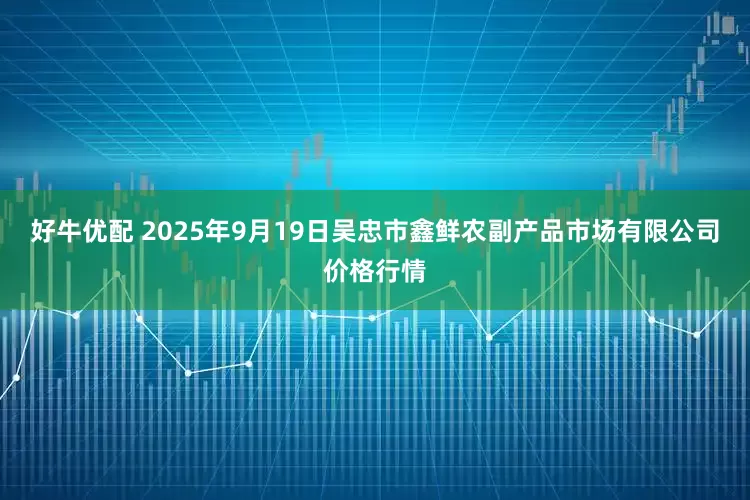 好牛优配 2025年9月19日吴忠市鑫鲜农副产品市场有限公司价格行情