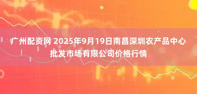 广州配资网 2025年9月19日南昌深圳农产品中心批发市场有限公司价格行情
