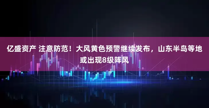 亿盛资产 注意防范！大风黄色预警继续发布，山东半岛等地或出现8级阵风