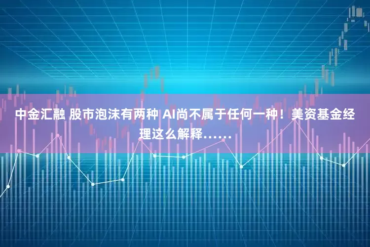 中金汇融 股市泡沫有两种 AI尚不属于任何一种！美资基金经理这么解释……