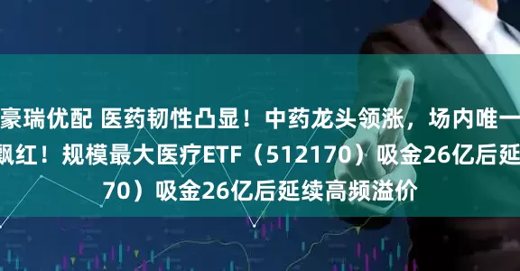 豪瑞优配 医药韧性凸显！中药龙头领涨，场内唯一药ETF逆市飘红！规模最大医疗ETF（512170）吸金26亿后延续高频溢价