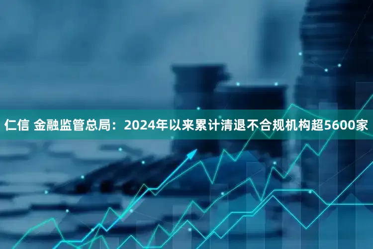 仁信 金融监管总局：2024年以来累计清退不合规机构超5600家